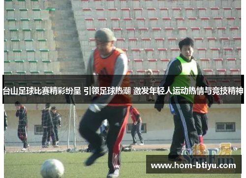 台山足球比赛精彩纷呈 引领足球热潮 激发年轻人运动热情与竞技精神